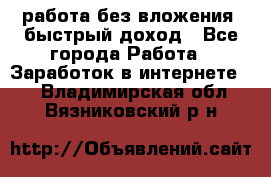 работа без вложения, быстрый доход - Все города Работа » Заработок в интернете   . Владимирская обл.,Вязниковский р-н